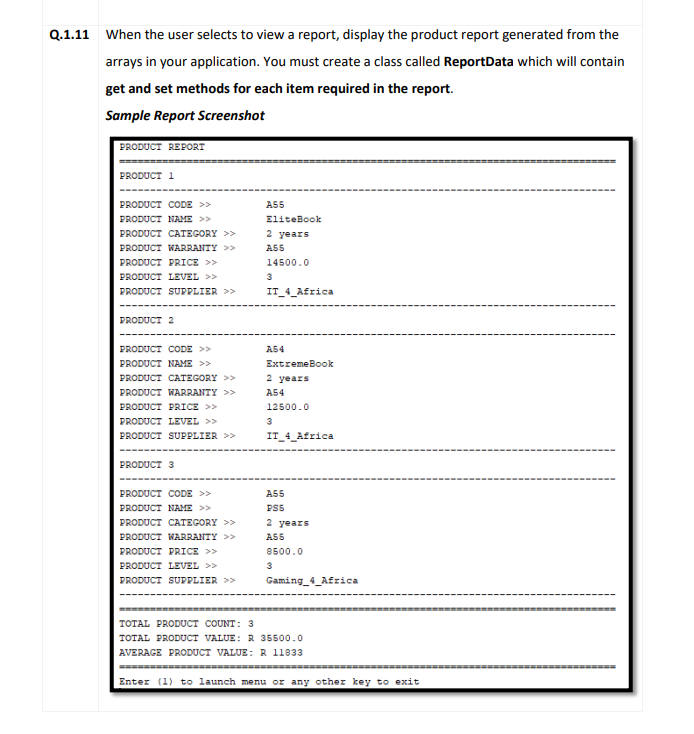 Q.1.11 When the user selects to view a report, display the product report generated from the
arrays in your application. You must create a class called ReportData which will contain
get and set methods for each item required in the report.
Sample Report Screenshot
PRODUCT REPORT
PRODUCT 1
PRODUCT CODE >>
A55
PRODUCT NAME >>
EliteBook
PRODUCT CATEGORY >>
2 years
PRODUCT WARRANTY >>
AS5
PRODUCT PRICE >>
14500.0
PRODUCT LEVEL >>
3
PRODUCT SUPPLIER >>
IT_4_Africa
PRODUCT 2
PRODUCT CODE >>
A54
PRODUCT NAME >>
ExtremeBook
PRODUCT CATEGORY >>
2 years
PRODUCT WARRANTY >>
A54
PRODUCT PRICE >>
12500.0
PRODUCT LEVEL >>
3
PRODUCT SUPPLIER >>
IT_4_Africa
PRODUCT 3
PRODUCT CODE >>
A55
PRODUCT NAME >>
PSS
PRODUCT CATEGORY >>
2 years
PRODUCT WARRANTY >>
AS5
PRODUCT PRICE >>
8500.0
PRODUCT LEVEL >>
PRODUCT SUPPLIER >>
Gaming_4_Africa
TOTAL PRODUCT COUNT: 3
TOTAL PRODUCT VALUE: R 35500.0
AVERAGE PRODUCT VALUE: R 11833
Enter (1) to launch menu or any other key to exit
