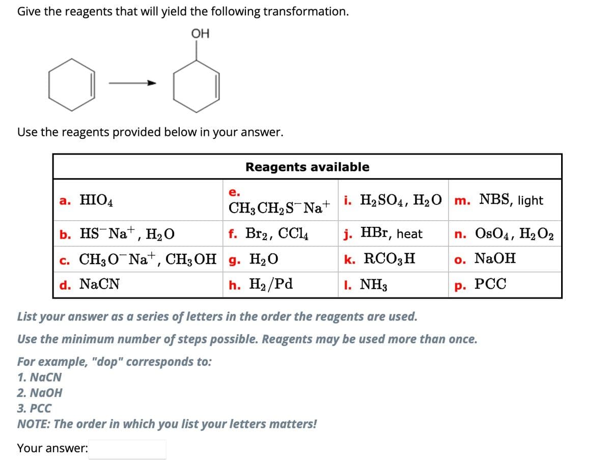 Give the reagents that will yield the following transformation.
OH
0-8
Use the reagents provided below in your answer.
a. HIO4
b. HS Na+, H₂O
c. CH3O Na+, CH3OH
d. NaCN
Reagents available
e.
CH3 CH₂S Na+
f. Br₂, CC14
g. H₂O
h. H₂/Pd
i. H₂SO4, H₂O
j. HBr, heat
k. RCO3 H
I. NH3
m. NBS, light
n. OsO4, H₂O2
o. NaOH
P. PCC
List your answer as a series of letters in the order the reagents are used.
Use the minimum number of steps possible. Reagents may be used more than once.
For example, "dop" corresponds to:
1. NaCN
2. NaOH
3. PCC
NOTE: The order in which you list your letters matters!
Your answer: