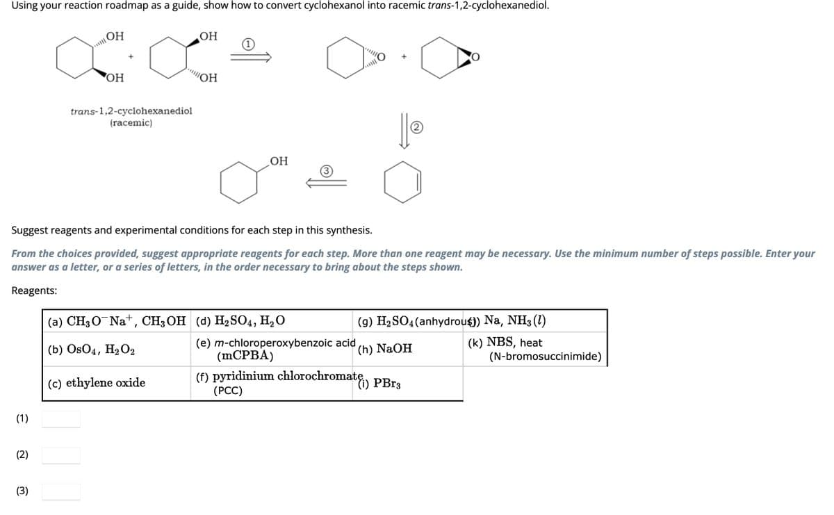 Using your reaction roadmap as a guide, show how to convert cyclohexanol into racemic trans-1,2-cyclohexanediol.
(1)
(2)
OH
aa
OH
(3)
trans-1,2-cyclohexanediol
(racemic)
OH
"ОН
Suggest reagents and experimental conditions for each step in this synthesis.
From the choices provided, suggest appropriate reagents for each step. More than one reagent may be necessary. Use the minimum number of steps possible. Enter your
answer as a letter, or a series of letters, in the order necessary to bring about the steps shown.
Reagents:
(c) ethylene oxide
1
OH
(a) CH3ONa+, CH, OH (d) H₂SO4, H₂O
(b) OsO4, H₂O2
||Ⓡ
(9) H₂SO4 (anhydrou$)) Na, NH3 (1)
(k) NBS, heat
(e) m-chloroperoxybenzoic acid
(mCPBA)
(f) pyridinium chlorochromatę) PBr3
(PCC)
(h) NaOH
(N-bromosuccinimide)