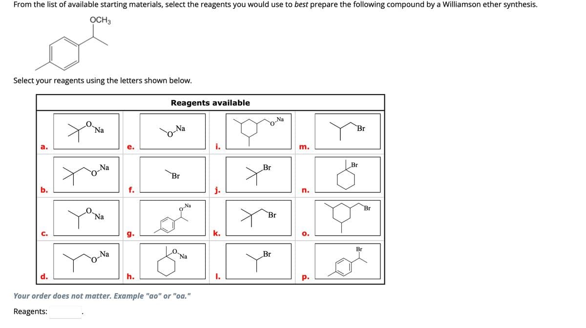 From the list of available starting materials, select the reagents you would use to best prepare the following compound by a Williamson ether synthesis.
OCH 3
or
Select your reagents using the letters shown below.
a.
b.
C.
d.
Na
Na
Na
Na
f.
g.
h.
Reagents available
o-Na
Br
Na
Na
Your order does not matter. Example "ao" or "oa."
Reagents:
i.
k.
Br
Y
Na
Br
Br
m.
n.
ö
P.
Br
Br
Br
Br