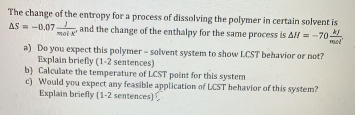The change of the entropy for a process of dissolving the polymer in certain solvent is
AS = -0.07-
and the change of the enthalpy for the same process is AH = -70
mol
%3D
mol-K'
a) Do you expect this polymer - solvent system to show LCST behavior or not?
Explain briefly (1-2 sentences)
b) Calculate the temperature of LCST point for this system
c) Would you expect any feasible application of LCST behavior of this system?
Explain briefly (1-2 sentences)
