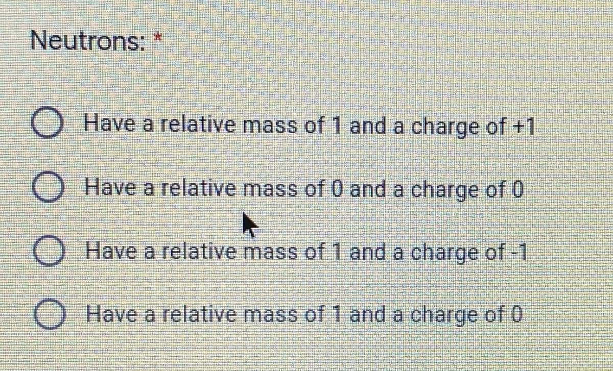 Neutrons:
O Have a relative mass of 1 and a charge of +1
O Have a relative mass of 0 and a charge of 0
O Have a relative mass of 1 and a charge of -1
O Have a relative mass of 1 and a charge of 0
