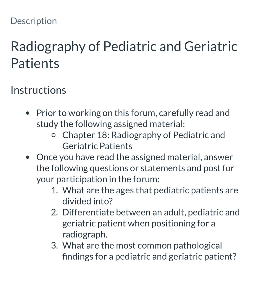 Description
Radiography of Pediatric and Geriatric
Patients
Instructions
• Prior to working on this forum, carefully read and
study the following assigned material:
o Chapter 18: Radiography of Pediatric and
Geriatric Patients
• Once you have read the assigned material, answer
the following questions or statements and post for
your participation in the forum:
1. What are the ages that pediatric patients are
divided into?
2. Differentiate between an adult, pediatric and
geriatric patient when positioning for a
radiograph.
3. What are the most common pathological
findings for a pediatric and geriatric patient?