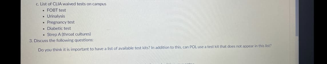 c. List of CLIA waived tests on campus
▪ FOBT test
▪ Urinalysis
▪ Pregnancy test
▪ Diabetic test
. Strep A (throat cultures)
3. Discuss the following questions:
Do you think it is important to have a list of available test kits? In addition to this, can POL use a test kit that does not appear in this list?