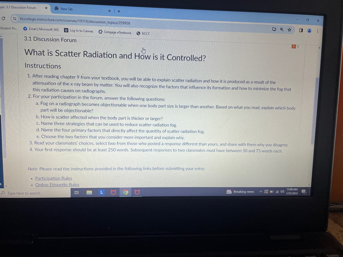 pic: 3.1 Discussion Forum
с
Student Po...
X
New Tab
X
ftccollege.instructure.com/courses/19318/discussion_topics/259958
Log In to Canvas Cengage eTextbook
+
Email | Microsoft 365
3.1 Discussion Forum
What is Scatter Radiation and How is it Controlled?
Type here to search
Instructions
1. After reading chapter 9 from your textbook, you will be able to explain scatter radiation and how it is produced as a result of the
attenuation of the x-ray beam by matter. You will also recognize the factors that influence its formation and how to minimize the fog that
this radiation causes on radiographs.
NCCT
Note: Please read the instructions provided in the following links before submitting your entry:
.
• Participation Rules
. Online Etiquette Rules
B
LM
2. For your participation in the forum, answer the following questions:
a. Fog on a radiograph becomes objectionable when one body part size is larger than another. Based on what you read, explain which body
part will be objectionable?
b. How is scatter affected when the body part is thicker or larger?
c. Name three strategies that can be used to reduce scatter radiation fog.
d. Name the four primary factors that directly affect the quantity of scatter radiation fog.
e. Choose the two factors that you consider more important and explain why.
3. Read your classmates' choices, select two from those who posted a response different than yours, and share with them why you disagree.
4. Your first response should be at least 250 words. Subsequent responses to two classmates must have between 50 and 75 words each.
96
Q☆
Breaking news
3 3
@40)
11:09 AM
1/25/2024
0
Ę
0
X
8 :
Joport
Delete