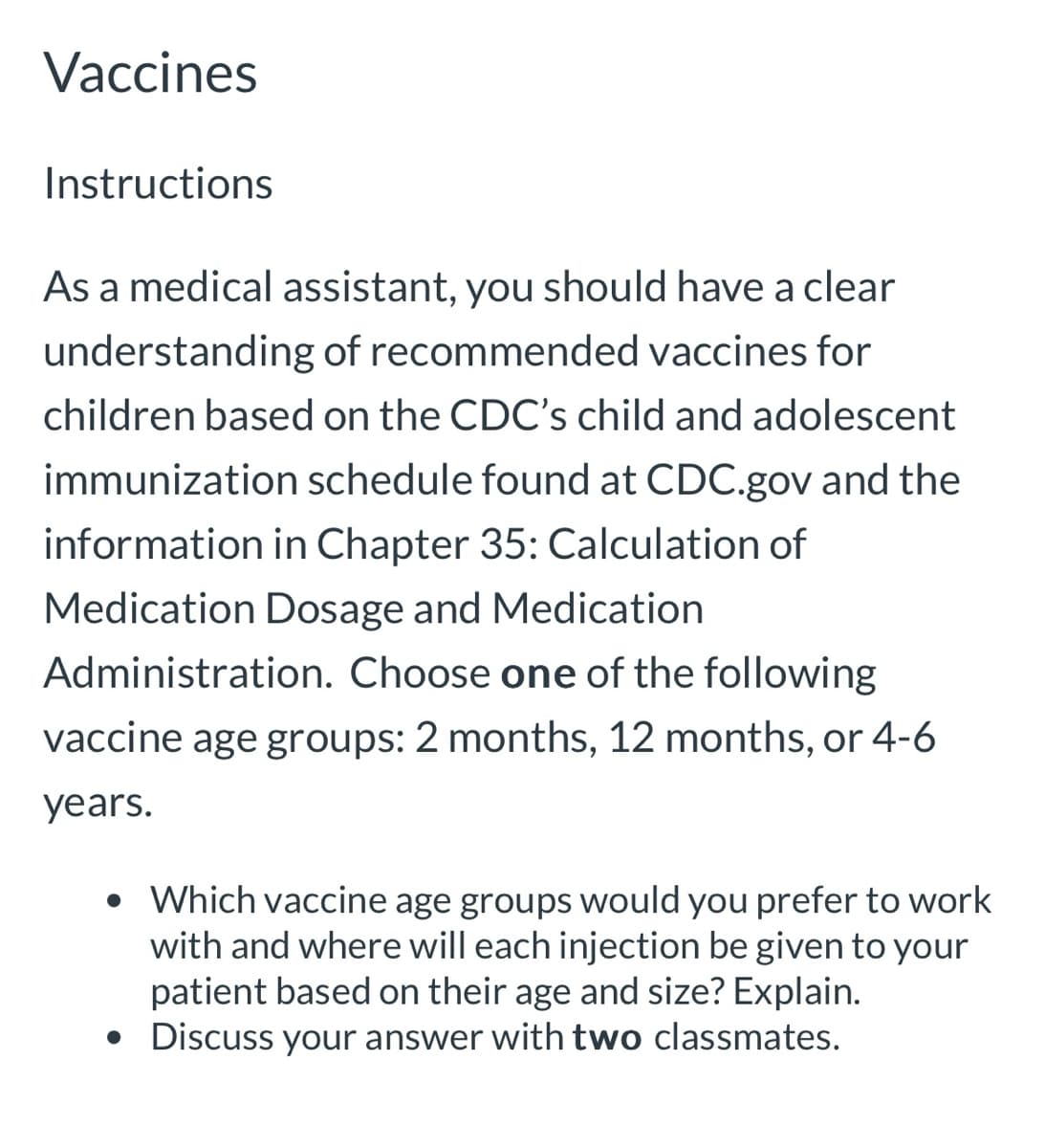 Vaccines
Instructions
As a medical assistant, you should have a clear
understanding of recommended vaccines for
children based on the CDC's child and adolescent
immunization schedule found at CDC.gov and the
information in Chapter 35: Calculation of
Medication Dosage and Medication
Administration. Choose one of the following
vaccine age groups: 2 months, 12 months, or 4-6
years.
• Which vaccine age groups would you prefer to work
with and where will each injection be given to your
patient based on their age and size? Explain.
• Discuss your answer with two classmates.