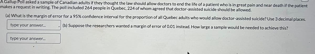 A Gallup Poll asked a sample of Canadian adults if they thought the law should allow doctors to end the life of a patient who is in great pain and near death if the patient
makes a request in writing. The poll included 264 people in Quebec, 224 of whom agreed that doctor-assisted suicide should be allowed.
(a) What is the margin of error for a 95% confidence interval for the proportion of all Quebec adults who would allow doctor-assisted suicide? Use 3 decimal places.
(b) Suppose the researchers wanted a margin of error of 0.01 instead. How large a sample would be needed to achieve this?
type your answer...
type your answer...