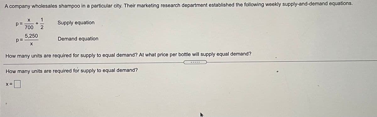 A company wholesales shampoo in a particular city. Their marketing research department established the following weekly supply-and-demand equations.
1
+
700
Supply equation
5,250
Demand equation
How many units are required for supply to equal demand? At what price per bottle will supply equal demand?
.....
How many units are required for supply to equal demand?
