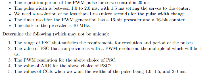 • The repetition period of the PWM pulse for servo control is 20 ms.
The pulse width is between 1.0 to 2.0 ms, with 1.5 ms setting the servos to the center.
• We need a resolution of no less than 1 us (micro second) for the pulse width change.
• The timer used for the PWM generation has a 16-bit prescaler and a 16-bit counter.
• The clock to the prescaler is 10 MHz.
Determine the following (which may not be unique):
1. The range of PSC that satisfies the requirements for resolution and period of the pulses.
2. The value of PSC that can provide us with a PWM resolution, the multiple of which will be 1
us.
3. The PWM resolution for the above choice of PSC.
4. The value of ARR. for the above choice of PSC?
5. The values of CCR when we want the widths of the pulse being 1.0, 1.5, and 2.0 ms.