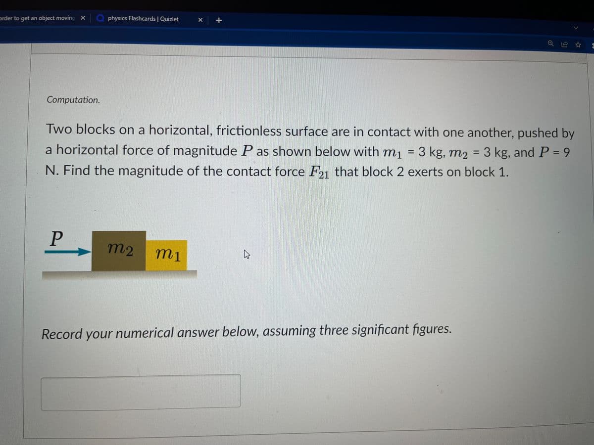 order to get an object moving X
a physics Flashcards | Quizlet
Computation.
P
Two blocks on a horizontal, frictionless surface are in contact with one another, pushed by
a horizontal force of magnitude P as shown below with m₁ = 3 kg, m₂ = 3 kg, and P = 9
N. Find the magnitude of the contact force F21 that block 2 exerts on block 1.
+
m2 mi
4
Record your numerical answer below, assuming three significant figures.