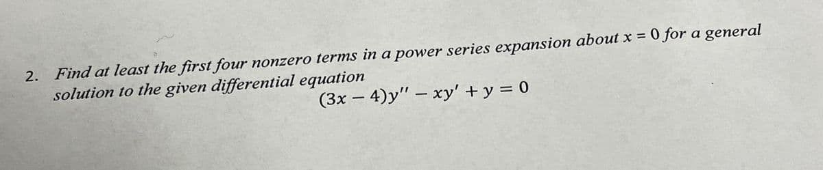 2. Find at least the first four nonzero terms in a power series expansion about x = 0 for a general
solution to the given differential equation
(3x - 4)y" - xy' + y = 0