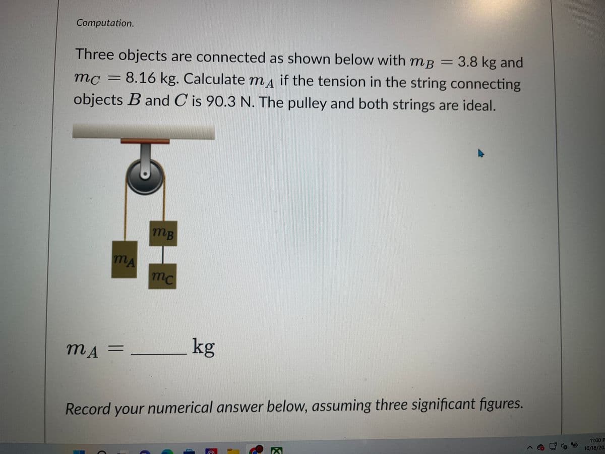 Computation.
Three objects are connected as shown below with mB 3.8 kg and
mc = 8.16 kg. Calculate mд if the tension in the string connecting
objects B and C is 90.3 N. The pulley and both strings are ideal.
MA
MA
mB
H
mc
kg
Record your numerical answer below, assuming three significant figures.
11:00 P
10/18/202