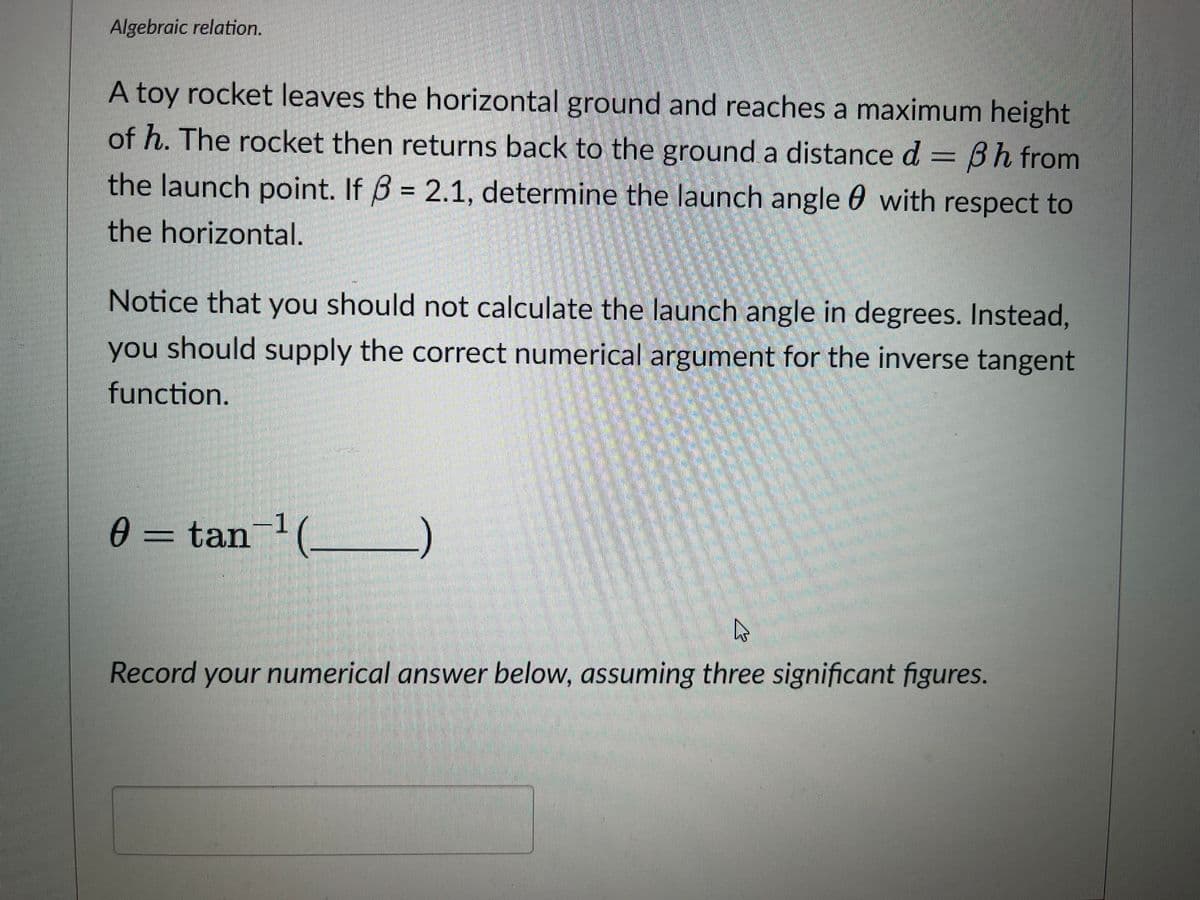 Algebraic relation.
A toy rocket leaves the horizontal ground and reaches a maximum height
of h. The rocket then returns back to the ground a distance d = 3h from
the launch point. If 3 = 2.1, determine the launch angle with respect to
the horizontal.
Notice that you should not calculate the launch angle in degrees. Instead,
you should supply the correct numerical argument for the inverse tangent
function.
1
0 = tan-¹ (__________)
Ꮎ
4
Record your numerical answer below, assuming three significant figures.