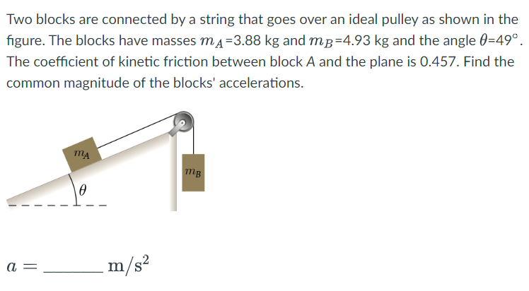 Two blocks are connected by a string that goes over an ideal pulley as shown in the
figure. The blocks have masses mA=3.88 kg and mp=4.93 kg and the angle 0=49°.
The coefficient of kinetic friction between block A and the plane is 0.457. Find the
common magnitude of the blocks' accelerations.
a
MA
m/s²
MB