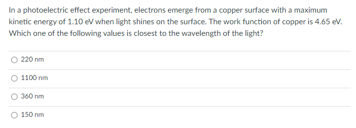 In a photoelectric effect experiment, electrons emerge from a copper surface with a maximum
kinetic energy of 1.10 eV when light shines on the surface. The work function of copper is 4.65 eV.
Which one of the following values is closest to the wavelength of the light?
220 nm
1100 nm
360 nm
150 nm