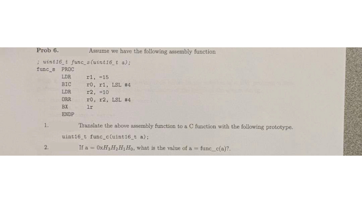 Prob 6.
; uint16_t func_s(uint16_t a);
func_s PROC
LDR
1.
2.
BIC
LDR
ORR
BX
ENDP
Assume we have the following assembly function
r1, =15
r0, r1, LSL #4
r2, =10
r0, r2, LSL #4
lr
Translate the above assembly function to a C function with the following prototype.
uint16_t func_c(uint16_t a);
If a = 0xH3H₂H₁ Ho, what is the value of a =
func_c(a)?.