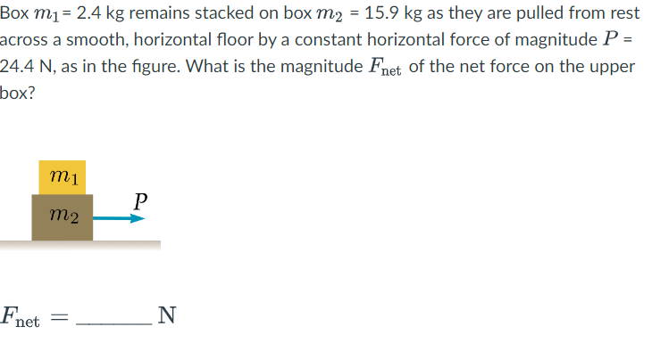 Box m₁ = 2.4 kg remains stacked on box m₂ = 15.9 kg as they are pulled from rest
across a smooth, horizontal floor by a constant horizontal force of magnitude P =
24.4 N, as in the figure. What is the magnitude Fnet of the net force on the upper
box?
net
m1
m2
=
P
N