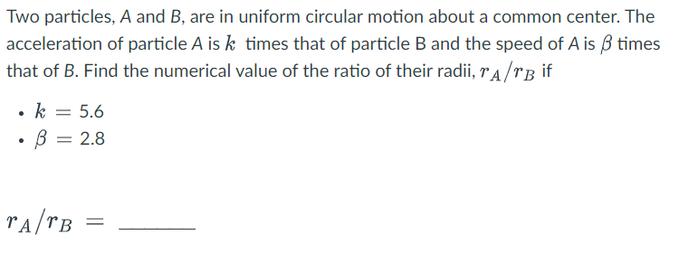 Two particles, A and B, are in uniform circular motion about a common center. The
acceleration of particle A is k times that of particle B and the speed of A is 3 times
that of B. Find the numerical value of the ratio of their radii, A/B if
k = 5.6
В = 2.8
TA/TB
=