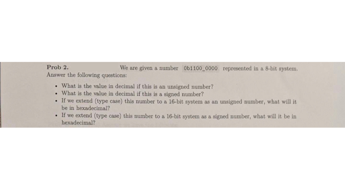 We are given a number 0b1100_0000 represented in a 8-bit system.
Prob 2.
Answer the following questions:
. What is the value in decimal if this is an unsigned number?
. What is the value in decimal if this is a signed number?
• If we extend (type case) this number to a 16-bit system as an unsigned number, what will it
be in hexadecimal?
• If we extend (type case) this number to a 16-bit system as a signed number, what will it be in
hexadecimal?