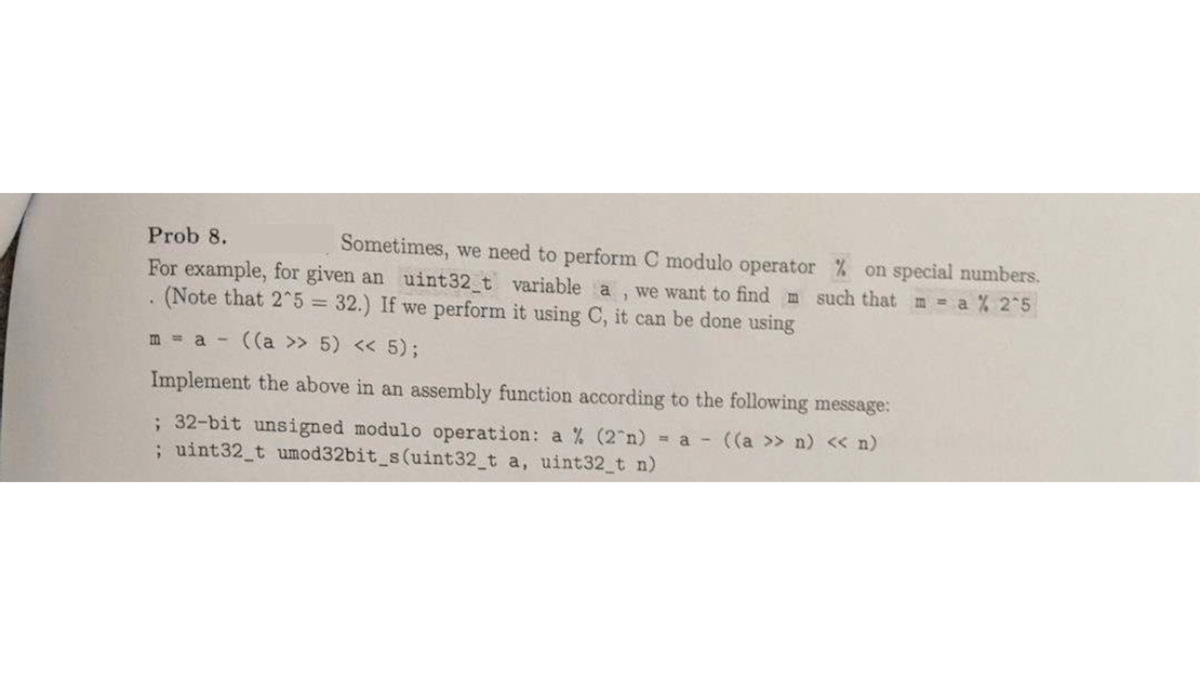 Prob 8.
For example, for given an uint32_t variable a
1
(Note that 2^5 = 32.) If we perform it using C, it can be done using
.
Sometimes, we need to perform C modulo operator % on special numbers.
we want to find m such that m = a % 2^5
m = a ((a>> 5) << 5);
-
Implement the above in an assembly function according to the following message:
; 32-bit unsigned modulo operation: a % (2 n) = a ((a >> n) << n)
; uint32_t umod32bit_s(uint32_t a, uint32_t n)