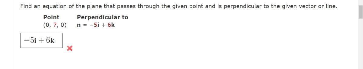 Find an equation of the plane that passes through the given point and is perpendicular to the given vector or line.
Perpendicular to
n = -5i + 6k
Point
(0, 7, 0)
-5i + 6k