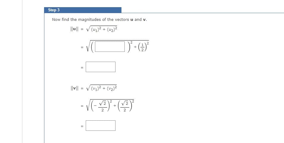 Step 3
Now find the magnitudes of the vectors u and v.
|lu|| = √(4₂)² + (4₂)²
=
11
||v|| = √(√₂)² + (v₂)²
· √(-+)² (+)²
=
2
=
])² + (²9) ²
2