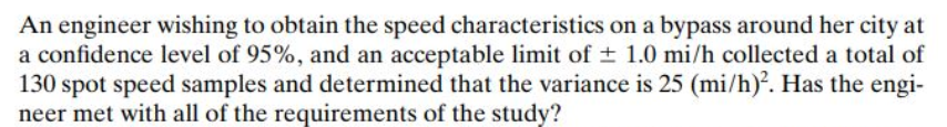 An engineer wishing to obtain the speed characteristics on a bypass around her city at
a confidence level of 95%, and an acceptable limit of + 1.0 mi/h collected a total of
130 spot speed samples and determined that the variance is 25 (mi/h). Has the engi-
neer met with all of the requirements of the study?
