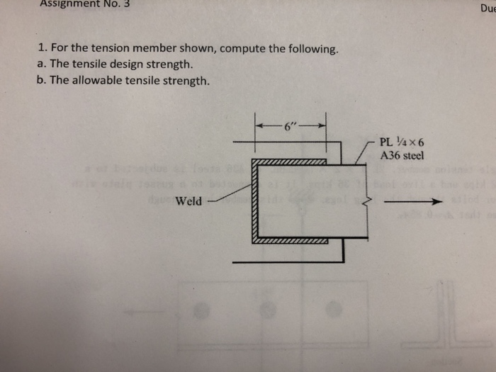 Assignment No. 3
Due
1. For the tension member shown, compute the following.
a. The tensile design strength.
b. The allowable tensile strength.
6"
PL 4x6
A36 steel
Weld
