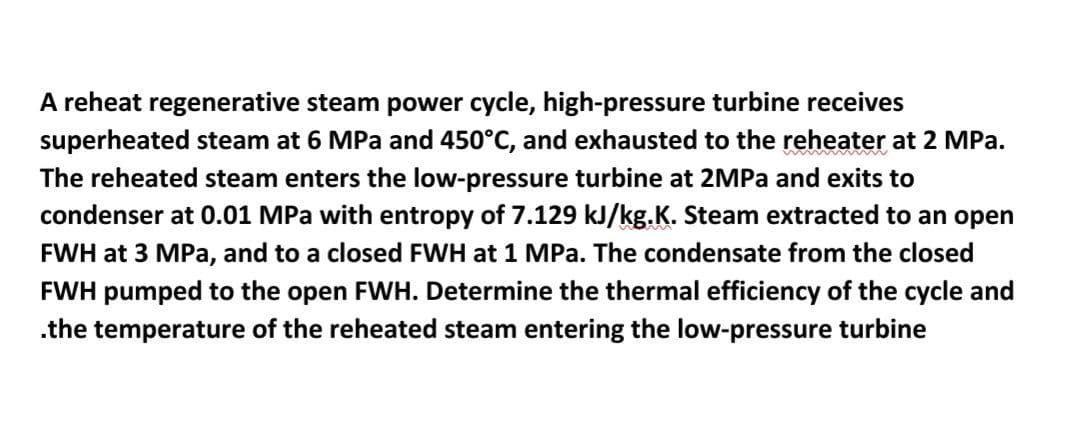 A reheat regenerative steam power cycle, high-pressure turbine receives
superheated steam at 6 MPa and 450°C, and exhausted to the reheater at 2 MPa.
The reheated steam enters the low-pressure turbine at 2MPa and exits to
condenser at 0.01 MPa with entropy of 7.129 kJ/kg.K. Steam extracted to an open
FWH at 3 MPa, and to a closed FWH at 1 MPa. The condensate from the closed
FWH pumped to the open FWH. Determine the thermal efficiency of the cycle and
.the temperature of the reheated steam entering the low-pressure turbine
