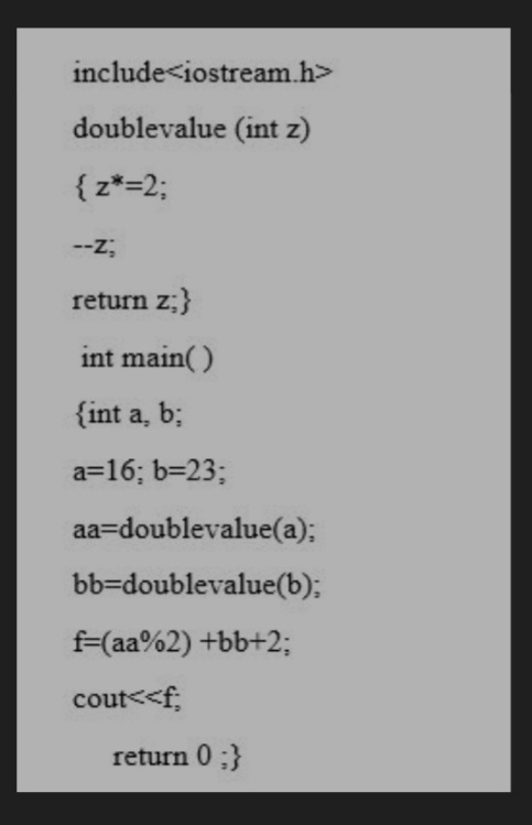 include<iostream.h>
doublevalue (int z)
{ z*=2;
--z;
return z;}
int main( )
{int a, b;
a=16; b=23;
aa=doublevalue(a);
bb=doublevalue(b);
f=(aa%2) +bb+2;
cout<<f;
return 0 ;}
