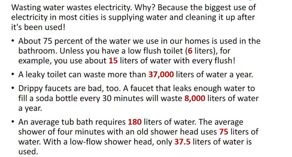 Wasting water wastes electricity. Why? Because the biggest use of
electricity in most cities is supplying water and cleaning it up after
it's been used!
About 75 percent of the water we use in our homes is used in the
bathroom. Unless you have a low flush toilet (6 liters), for
example, you use about 15 liters of water with every flush!
• A leaky toilet can waste more than 37,000 liters of water a year.
Drippy faucets are bad, too. A faucet that leaks enough water to
fill a soda bottle every 30 minutes will waste 8,000 liters of water
a year.
• An average tub bath requires 180 liters of water. The average
shower of four minutes with an old shower head uses 75 liters of
water. With a low-flow shower head, only 37.5 liters of water is
used.