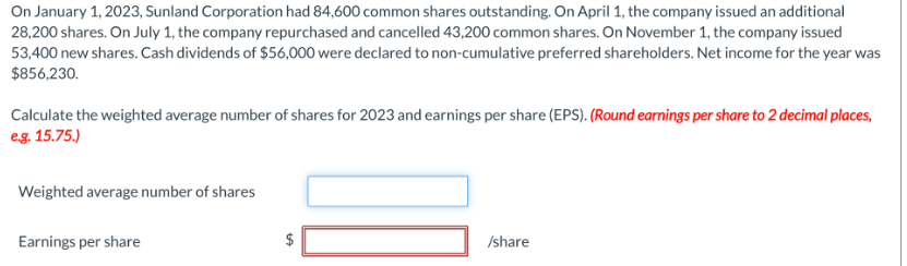 On January 1, 2023, Sunland Corporation had 84,600 common shares outstanding. On April 1, the company issued an additional
28,200 shares. On July 1, the company repurchased and cancelled 43,200 common shares. On November 1, the company issued
53,400 new shares. Cash dividends of $56,000 were declared to non-cumulative preferred shareholders. Net income for the year was
$856,230.
Calculate the weighted average number of shares for 2023 and earnings per share (EPS). (Round earnings per share to 2 decimal places,
e.g. 15.75.)
Weighted average number of shares
Earnings per share
LA
10
/share