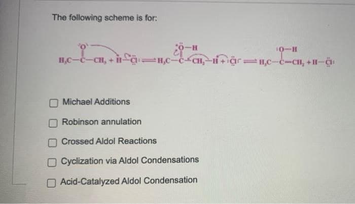 The following scheme is for:
10-H
H,C-C-CH, + Ha=H,C-c CH,-H+Cr =,C-c-CH, +II-:
Michael Additions
Robinson annulation
Crossed Aldol Reactions
O Cyclization via Aldol Condensations
O Acid-Catalyzed Aldol Condensation
