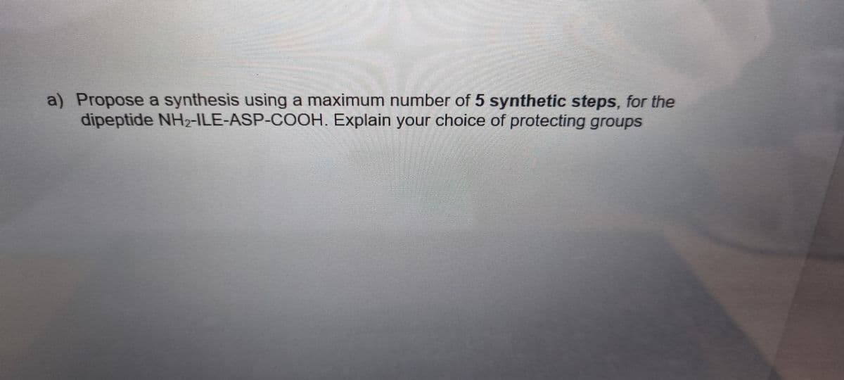 a) Propose a synthesis using a maximum number of 5 synthetic steps, for the
dipeptide NH2-ILE-ASP-COOH. Explain your choice of protecting groups
