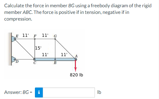 Calculate the force in member BG using a freebody diagram of the rigid
member ABC. The force is positive if in tension, negative if in
compression.
E 11' F 11' G
15'
KEA
11'
11' А
B
Answer: BG= i
820 lb
lb