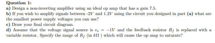 Question 1:
a) Design a non-inverting amplifier using an ideal op amp that has a gain 7.5.
b) If you wish to amplify signals between -2V and 1.2V using the circuit you designed in part (a) what are
the smallest power supply voltages you can use?
c) Draw your final circuit diagram.
d) Assume that the voltage signal source is v, = -1V and the feedback resistor Rf is replaced with a
variable resistor. Specify the range of Rf (in k? ) which will cause the op amp to saturate?
