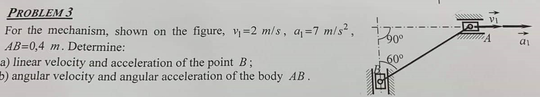 PROBLEM 3
For the mechanism, shown on the figure, v₁=2 m/s, a₁ =7 m/s²,
AB=0,4 m. Determine:
a) linear velocity and acceleration of the point B;
b) angular velocity and angular acceleration of the body AB.
90°
60⁰
VI
A
a1
