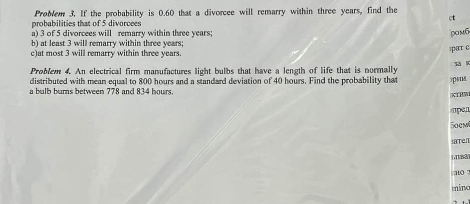 Problem 3. If the probability is 0.60 that a divorcee will remarry within three years, find the
probabilities that of 5 divorcees
a) 3 of 5 divorcees will remarry within three years;
b) at least 3 will remarry within three years;
c)at most 3 will remarry within three years.
Problem 4. An electrical firm manufactures light bulbs that have a length of life that is normally
distributed with mean equal to 800 hours and a standard deviation of 40 hours. Find the probability that
a bulb burns between 778 and 834 hours.
ct
ромб
рат с
за к
>рни
КТИВЕ
пред
Боемб
зател
бива
EHO 3
mino