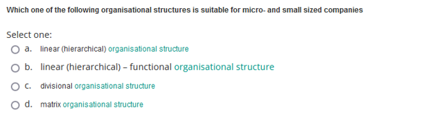 Which one of the following organisational structures is suitable for micro- and small sized companies
Select one:
a. linear (hierarchical) organisational structure
O b. linear (hierarchical) - functional organisational structure
O c. divisional organisational structure
d. matrix organisational structure