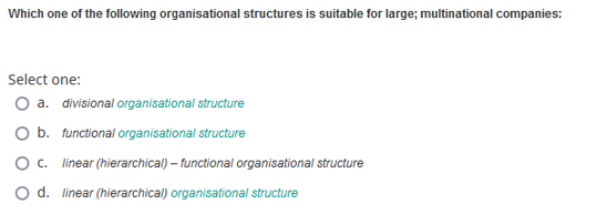 Which one of the following organisational structures is suitable for large; multinational companies:
Select one:
O a. divisional organisational structure
O b. functional organisational structure
0 с. linear (hierarchical) - functional organisational structure
O d. linear (hierarchical) organisational structure