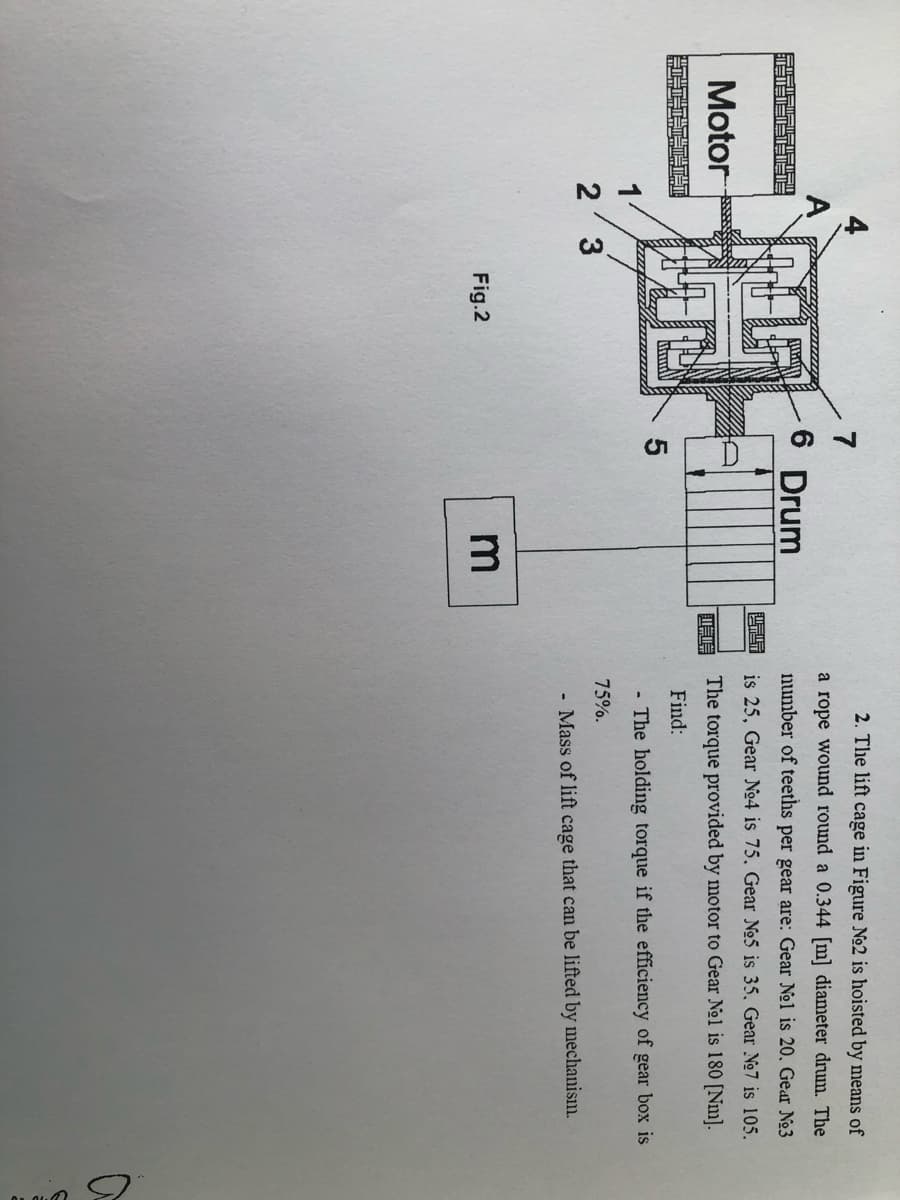 Motor
A
1
2
3
Fig.2
7
6 Drum
5
m
喘喘
2. The lift cage in Figure No2 is hoisted by means of
a rope wound round a 0.344 [m] diameter drum. The
number of teeths per gear are: Gear No1 is 20. Gear No3
is 25, Gear No4 is 75. Gear No5 is 35, Gear No7 is 105.
The torque provided by motor to Gear No1 is 180 [Nm].
Find:
- The holding torque if the efficiency of gear box is
75%.
- Mass of lift cage that can be lifted by mechanism.
a