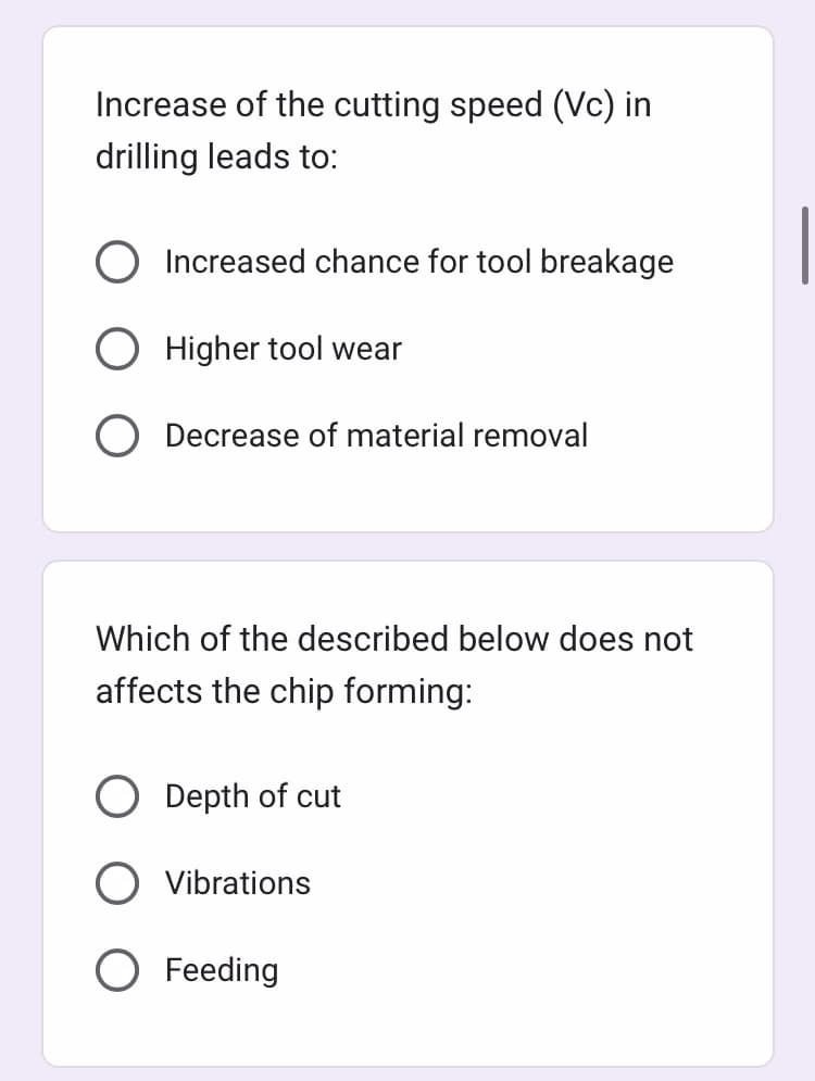 Increase of the cutting speed (Vc) in
drilling leads to:
Increased chance for tool breakage
Higher tool wear
Decrease of material removal
Which of the described below does not
affects the chip forming:
Depth of cut
Vibrations
O Feeding