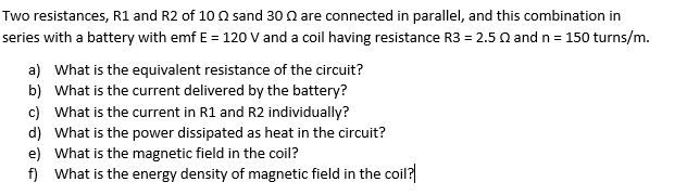 Two resistances, R1 and R2 of 10 02 sand 30 are connected in parallel, and this combination in
series with a battery with emf E = 120 V and a coil having resistance R3 = 2.50 and n = 150 turns/m.
a) What is the equivalent resistance of the circuit?
b) What is the current delivered by the battery?
c) What is the current in R1 and R2 individually?
d) What is the power dissipated as heat in the circuit?
e) What is the magnetic field in the coil?
f) What is the energy density of magnetic field in the coil?