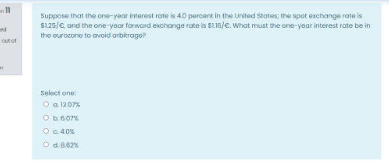 n 11
Suppose that the one-year interest rate is 4.0 percent in the United States: the spot exchange rate is
S125/e, and the one-year forward exchange rate is $116/e. What must the one-year interest rate be in
ed
the eurozone to avoid arbitroge?
out of
Select one:
O a 12.07%
O b. 6.07%
O c.4.0%
O d 8.62%
