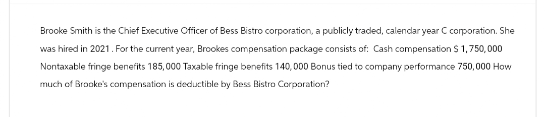 Brooke Smith is the Chief Executive Officer of Bess Bistro corporation, a publicly traded, calendar year C corporation. She
was hired in 2021. For the current year, Brookes compensation package consists of: Cash compensation $1,750,000
Nontaxable fringe benefits 185,000 Taxable fringe benefits 140,000 Bonus tied to company performance 750,000 How
much of Brooke's compensation is deductible by Bess Bistro Corporation?
