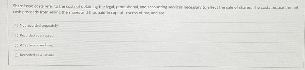 Share issue costs refer to the costs of obtaining the legal, promotional, and accounting services necessary to effect the sale of shares. The costs reduce the net
cash proceeds from selling the shares and thus paid-in capital-excess of par, and are:
O Not recorded separately.
Recorded as an asset.
O Amortized over time.
O Recorded as a liability.