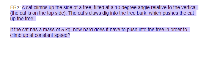 FR2: A cat climbs up the side of a tree, tilted at a 10 degree angle relative to the vertical
(the cat is on the top side). The cat's claws dig into the tree bark, which pushes the cat
up the tree.
If the cat has a mass of 5 kg, how hard does it have to push into the tree in order to
climb up at constant speed?