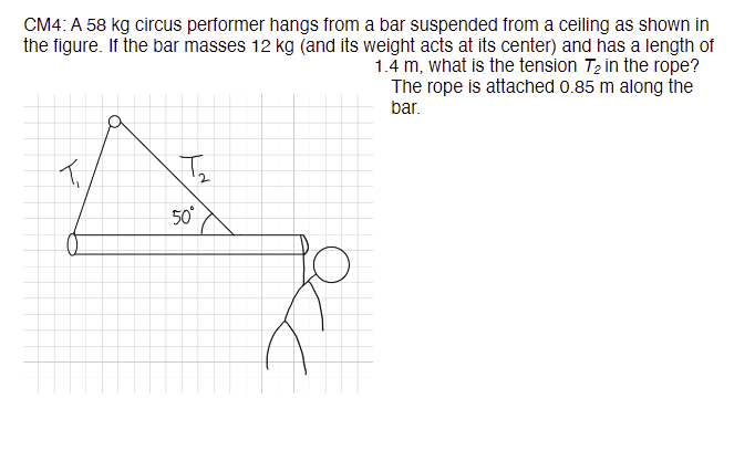 CM4: A 58 kg circus performer hangs from a bar suspended from a ceiling as shown in
the figure. If the bar masses 12 kg (and its weight acts at its center) and has a length of
1.4 m, what is the tension T₂ in the rope?
The rope is attached 0.85 m along the
bar.
تل
T₂
50°