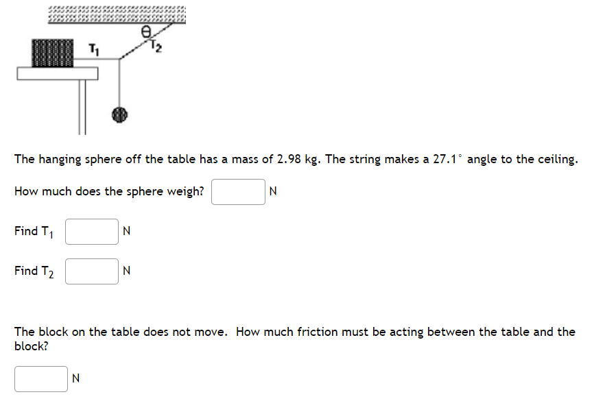 Find T₁
The hanging sphere off the table has a mass of 2.98 kg. The string makes a 27.1° angle to the ceiling.
How much does the sphere weigh?
N
Find T₂
T₁
N
N
e
N
The block on the table does not move. How much friction must be acting between the table and the
block?