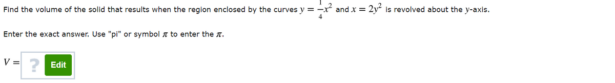 Find the volume of the solid that results when the region enclosed by the curves y = -
and x = 2y² is revolved about the y-axis.
Enter the exact answer. Use "pi" or symbol T to enter the T.
V =
Edit
